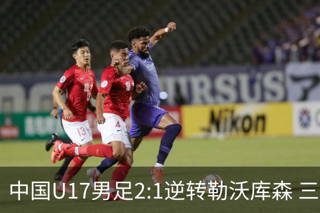 中国U17男足2:1逆转勒沃库森 三战全胜锁定小组头名