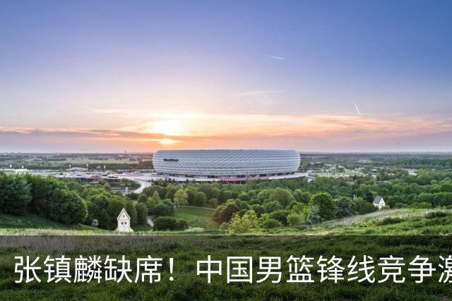 张镇麟缺席！中国男篮锋线竞争激烈 王俊杰异军突起引关注