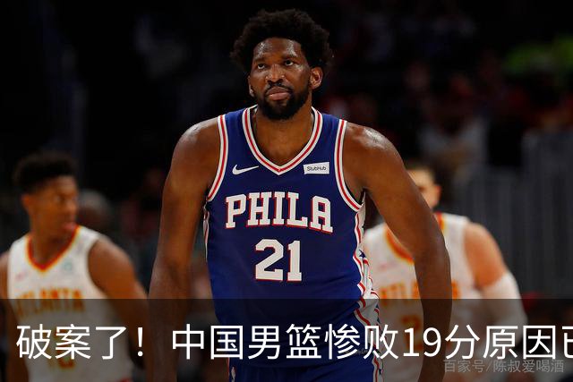 破案了！中国男篮惨败19分原因已找到，真不怪杨瀚森，他才是主因