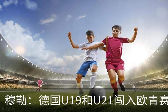 穆勒：德国U19和U21闯入欧青赛决赛并不能代表现实
