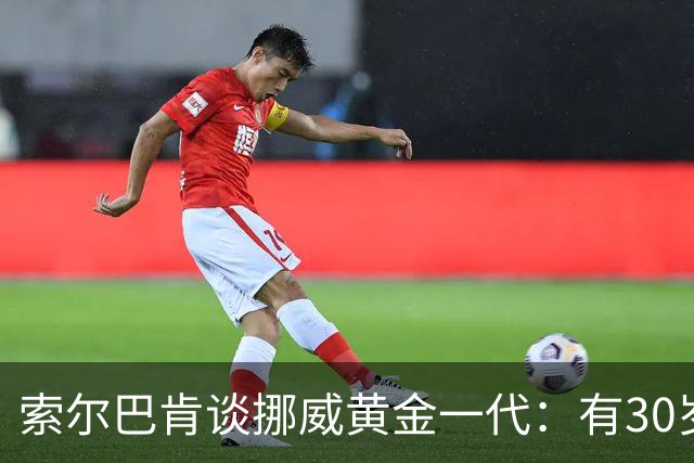 索尔巴肯谈挪威黄金一代：有30岁的也有18岁的，捏合起来不容易