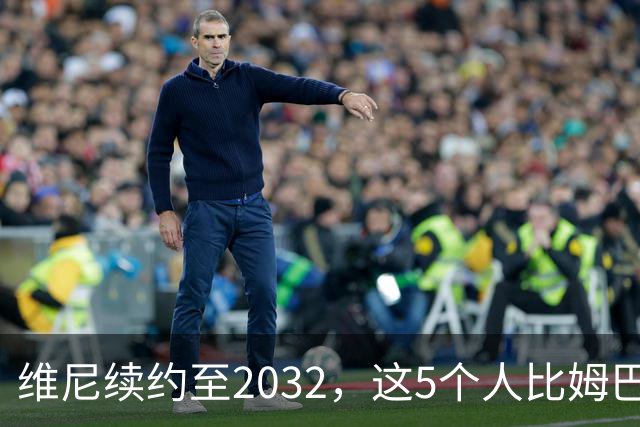 维尼续约至2032，这5个人比姆巴佩还难受