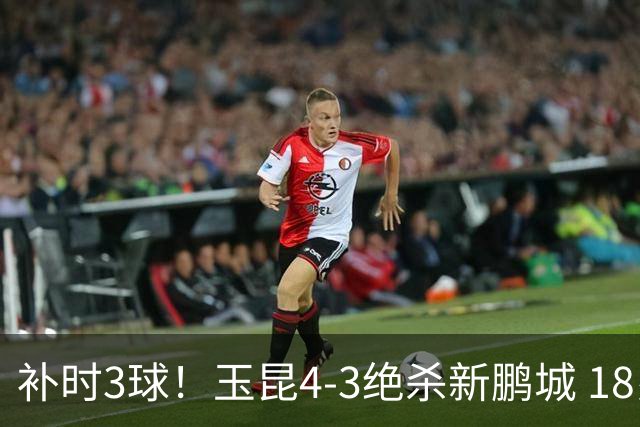 补时3球！玉昆4-3绝杀新鹏城 18岁布尼亚明近4轮3球 卡约读秒破门