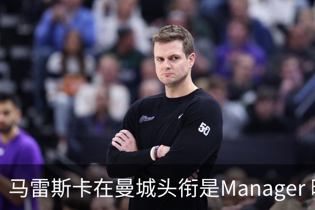 马雷斯卡在曼城头衔是Manager 曝蓝月为此支付1700万镑