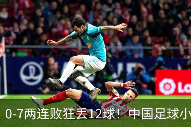 0-7两连败狂丢12球！中国足球小将惨遭碾压，前国脚摇头董路无奈