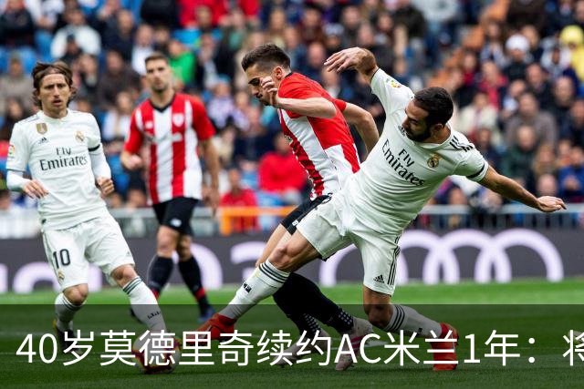 40岁莫德里奇续约AC米兰1年：将搭档阿莫林，誓言强势反弹
