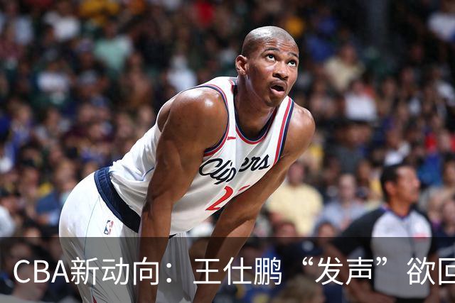 CBA新动向：王仕鹏“发声”欲回归，易建联仍在深思！
