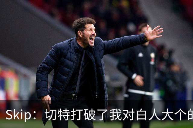 Skip：切特打破了我对白人大个的偏见 他护筐能力仅次于文班亚马