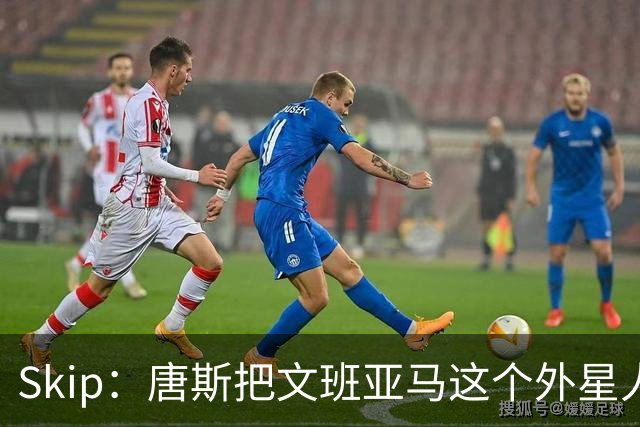 Skip：唐斯把文班亚马这个外星人打成了地球人 他不像切特怕文班